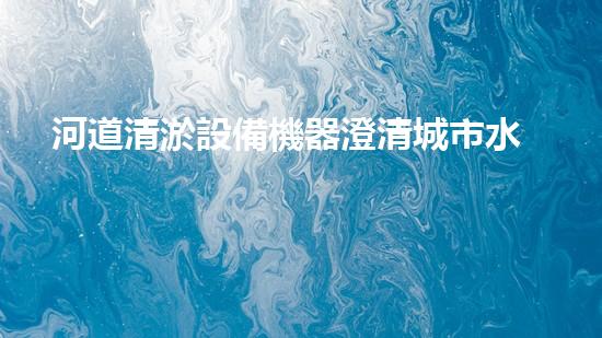 河道清淤設備機器澄清城市水道，讓生活流暢如初！